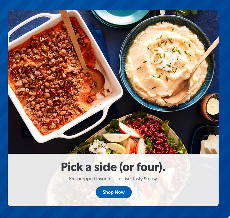 Pick a side (or four). Pre prepped sides are festive, tasty and easy. Shop Now.