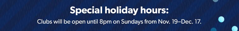 Special holiday hours. Clubs will be open until 8 p m on Sundays from November 19 through December 17. 