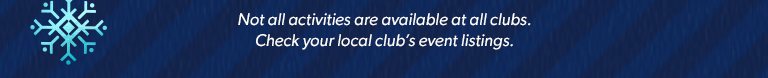 Not all activities are available at all clubs. Check your local club’s event listings.