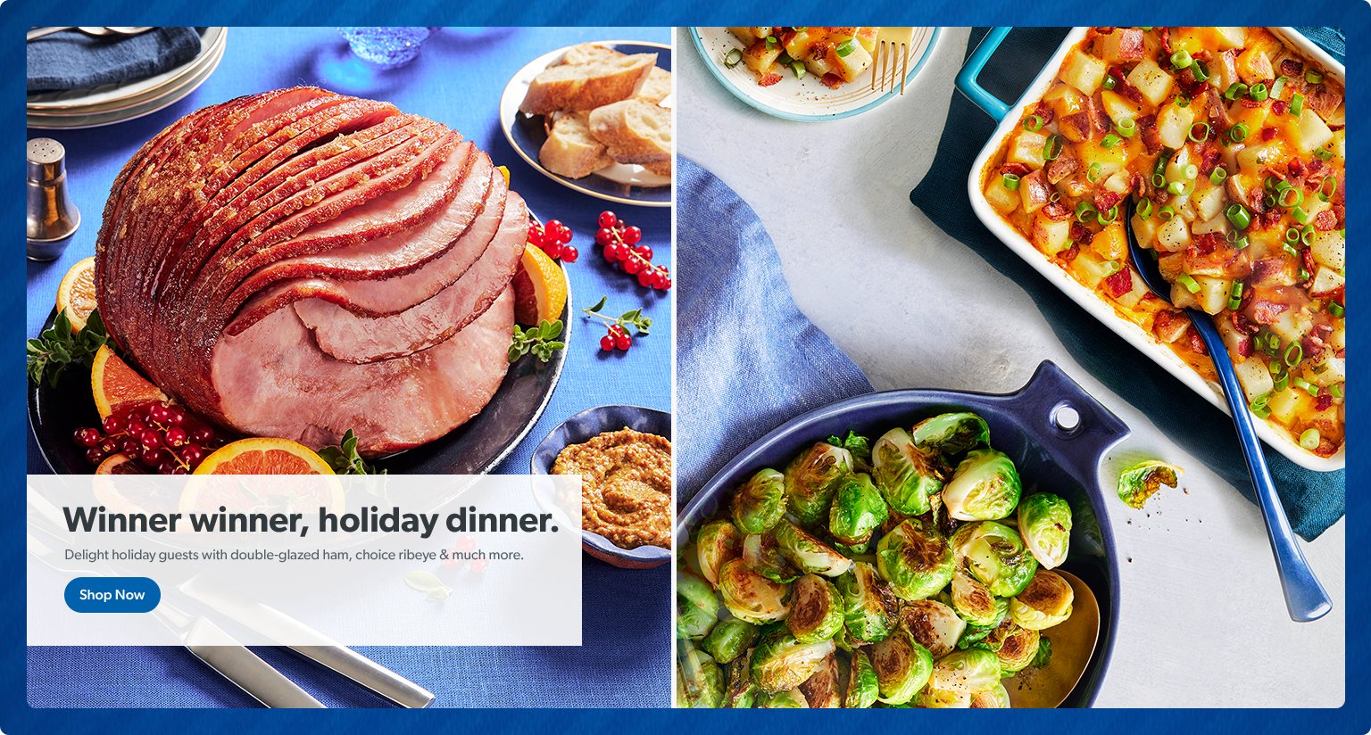 Winner winner, holiday dinner. Delight holiday guests with double glazed ham, choice ribeye and much more. Shop Now. 