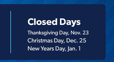 Closed Days. Thanksgiving Day, November 23. December Day, December 25. New Year’s Day January 1. 