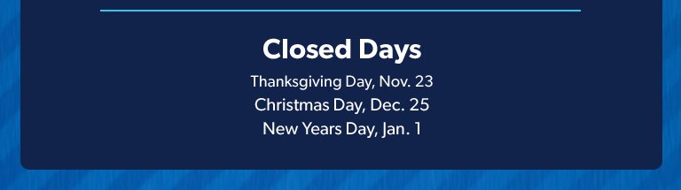 Closed Days. Thanksgiving Day, November 23. December Day, December 25. New Year’s Day January 1. 