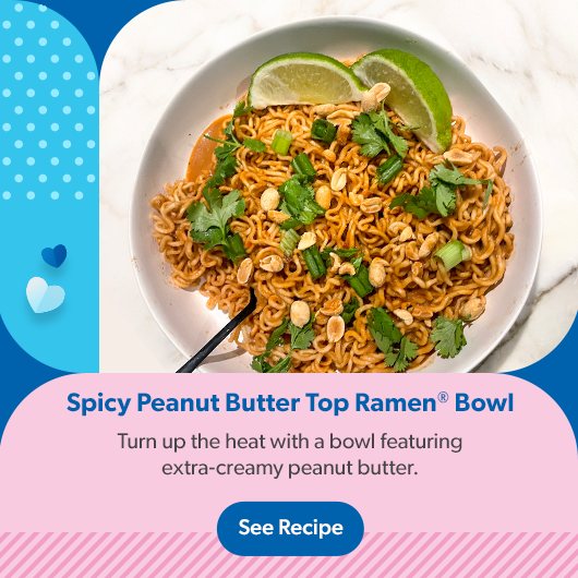 Spicy Peanut Butter Top Ramen Bowl. Turn up the heat with a bowl featuring extra creamy peanut butter. See Recipe.