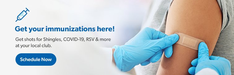Get your immunizations here. Get shots for Shingles, COVID-19, RSV and more at your local club. Schedule now.