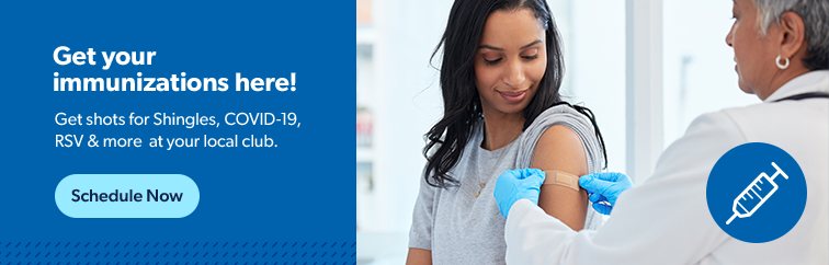 Get your immunizations here. Get shots for Shingles, COVID-19, RSV and more at your local club. Schedule now.