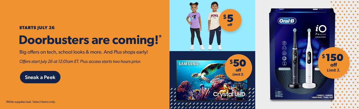 Doorbusters start July twenty sixth at twelve o one am ET. And Plus shops select items early. Sneak a peek. Terms apply.