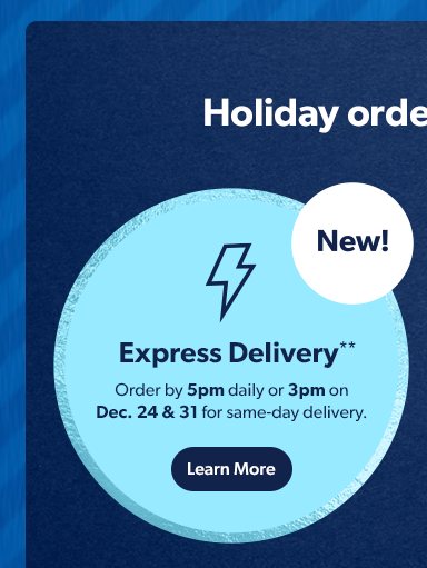 Holiday orders, your way.  New Express Delivery! Order by 5pm daily or 3pm on Dec 24 & 31 for same-day delivery. Learn More.